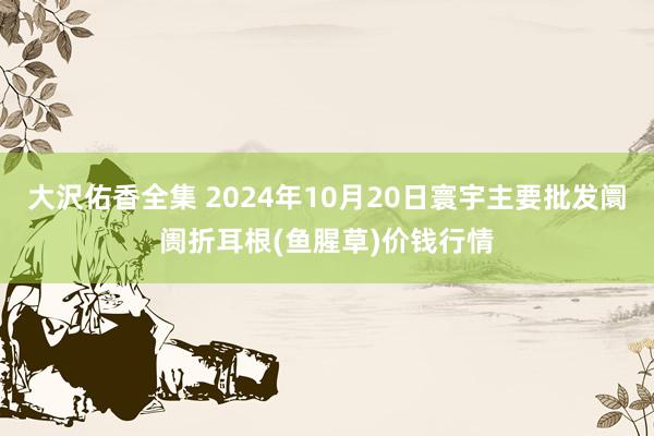 大沢佑香全集 2024年10月20日寰宇主要批发阛阓折耳根(鱼腥草)价钱行情