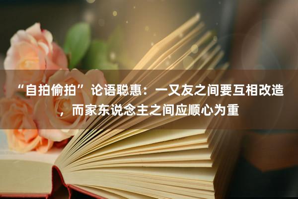 “自拍偷拍” 论语聪惠：一又友之间要互相改造，而家东说念主之间应顺心为重