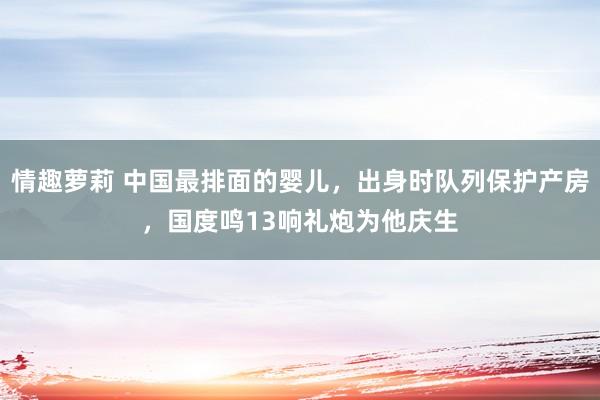 情趣萝莉 中国最排面的婴儿，出身时队列保护产房，国度鸣13响礼炮为他庆生