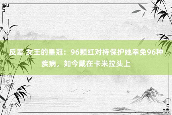 反差 女王的皇冠：96颗红对持保护她幸免96种疾病，如今戴在卡米拉头上