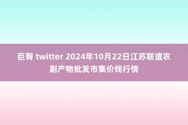 巨臀 twitter 2024年10月22日江苏联谊农副产物批发市集价钱行情