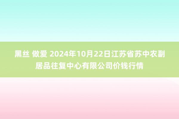 黑丝 做爱 2024年10月22日江苏省苏中农副居品往复中心有限公司价钱行情