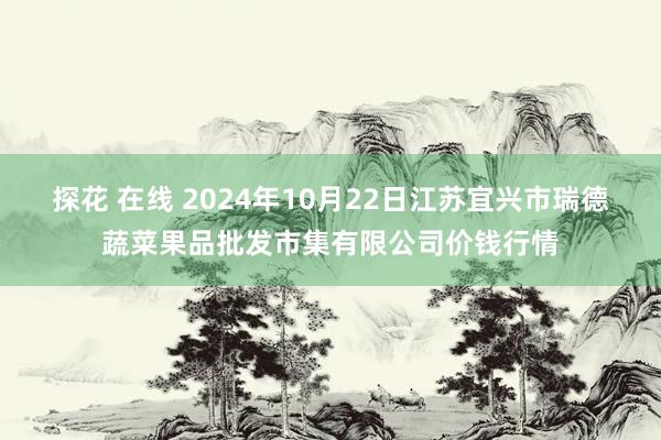 探花 在线 2024年10月22日江苏宜兴市瑞德蔬菜果品批发市集有限公司价钱行情