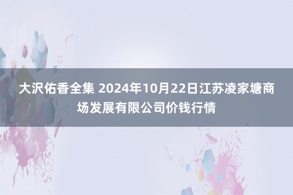 大沢佑香全集 2024年10月22日江苏凌家塘商场发展有限公司价钱行情