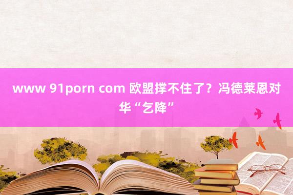 www 91porn com 欧盟撑不住了？冯德莱恩对华“乞降”