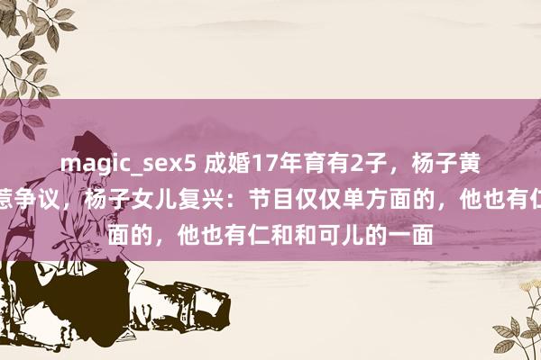 magic_sex5 成婚17年育有2子，杨子黄圣依上婚配综艺惹争议，杨子女儿复兴：节目仅仅单方面的，他也有仁和和可儿的一面