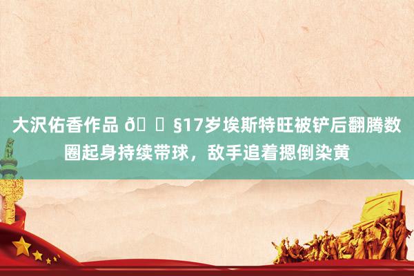 大沢佑香作品 😧17岁埃斯特旺被铲后翻腾数圈起身持续带球，敌手追着摁倒染黄