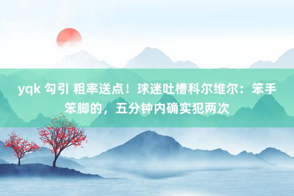 yqk 勾引 粗率送点！球迷吐槽科尔维尔：笨手笨脚的，五分钟内确实犯两次