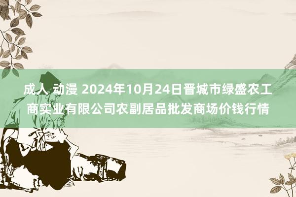 成人 动漫 2024年10月24日晋城市绿盛农工商实业有限公司农副居品批发商场价钱行情