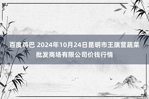 百度鸡巴 2024年10月24日昆明市王旗营蔬菜批发商场有限公司价钱行情