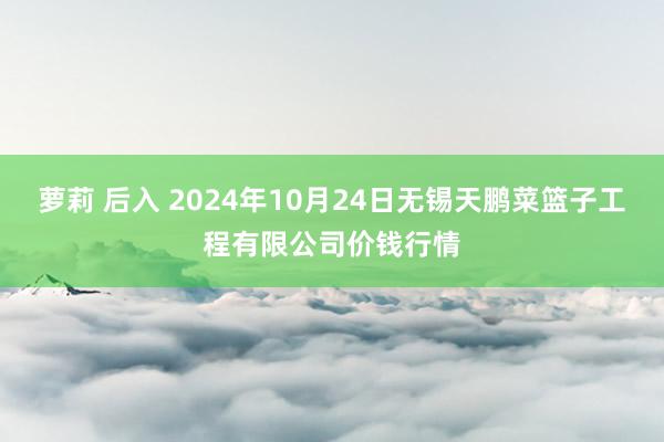 萝莉 后入 2024年10月24日无锡天鹏菜篮子工程有限公司价钱行情