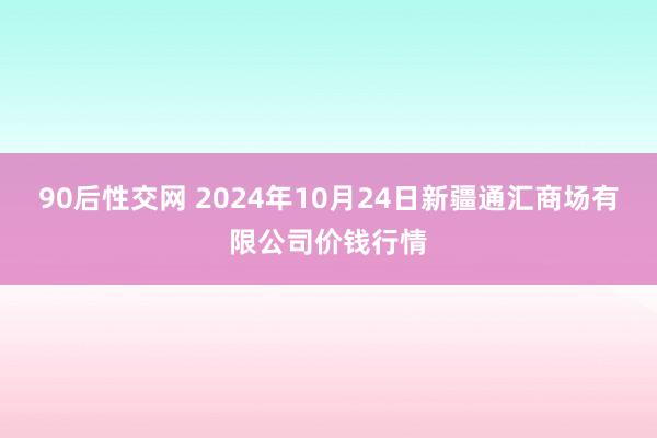 90后性交网 2024年10月24日新疆通汇商场有限公司价钱行情