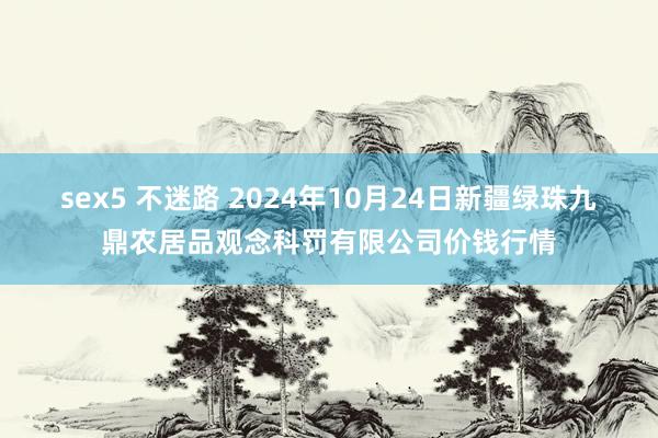 sex5 不迷路 2024年10月24日新疆绿珠九鼎农居品观念科罚有限公司价钱行情