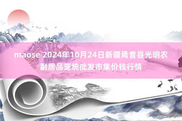 maose 2024年10月24日新疆焉耆县光明农副居品笼统批发市集价钱行情