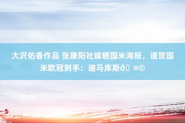 大沢佑香作品 张康阳社媒晒国米海报，道贺国米欧冠到手：迪马库斯🤩