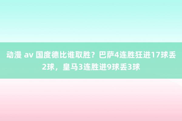 动漫 av 国度德比谁取胜？巴萨4连胜狂进17球丢2球，皇马3连胜进9球丢3球