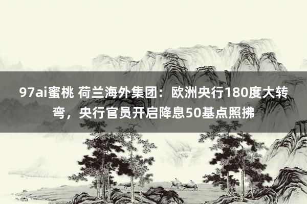 97ai蜜桃 荷兰海外集团：欧洲央行180度大转弯，央行官员开启降息50基点照拂