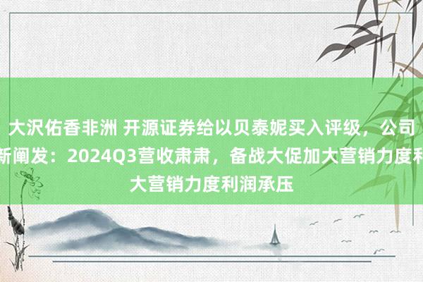 大沢佑香非洲 开源证券给以贝泰妮买入评级，公司信息更新阐发：2024Q3营收肃肃，备战大促加大营销力度利润承压