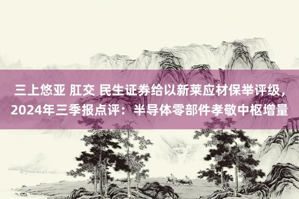 三上悠亚 肛交 民生证券给以新莱应材保举评级，2024年三季报点评：半导体零部件孝敬中枢增量