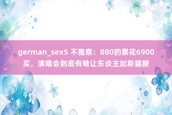 german_sex5 不雅察：880的票花6900买，演唱会到底有啥让东谈主如斯猖獗