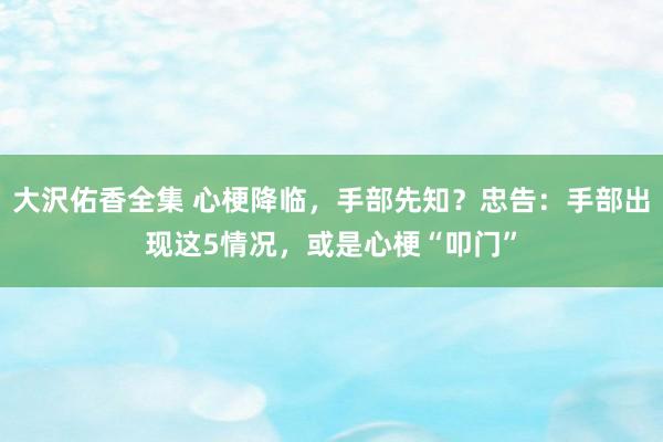 大沢佑香全集 心梗降临，手部先知？忠告：手部出现这5情况，或是心梗“叩门”