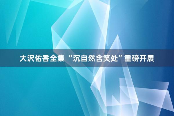 大沢佑香全集 “沉自然含笑处”重磅开展