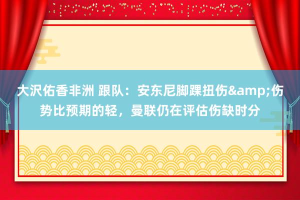 大沢佑香非洲 跟队：安东尼脚踝扭伤&伤势比预期的轻，曼联仍在评估伤缺时分