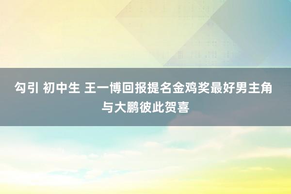 勾引 初中生 王一博回报提名金鸡奖最好男主角 与大鹏彼此贺喜