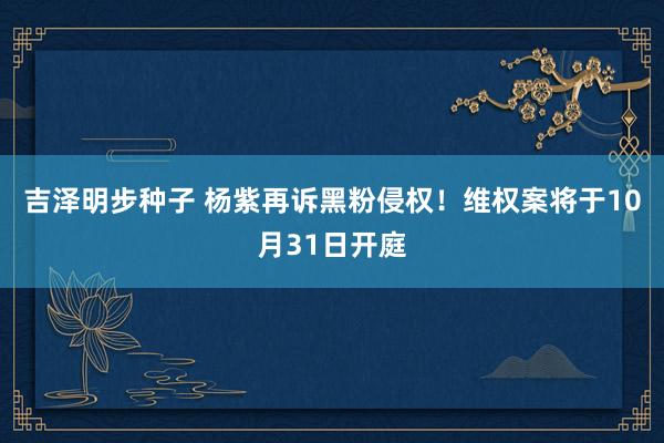 吉泽明步种子 杨紫再诉黑粉侵权！维权案将于10月31日开庭