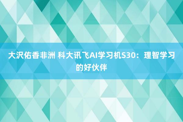 大沢佑香非洲 科大讯飞AI学习机S30：理智学习的好伙伴