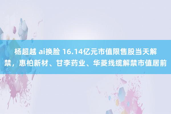 杨超越 ai换脸 16.14亿元市值限售股当天解禁，惠柏新材、甘李药业、华菱线缆解禁市值居前