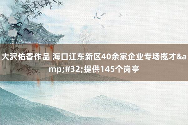 大沢佑香作品 海口江东新区40余家企业专场揽才&#32;提供145个岗亭