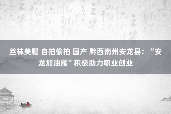 丝袜美腿 自拍偷拍 国产 黔西南州安龙县：“安龙加油雁”积极助力职业创业