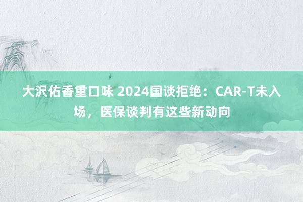 大沢佑香重口味 2024国谈拒绝：CAR-T未入场，医保谈判有这些新动向