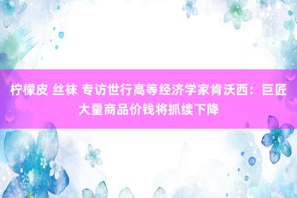 柠檬皮 丝袜 专访世行高等经济学家肯沃西：巨匠大量商品价钱将抓续下降