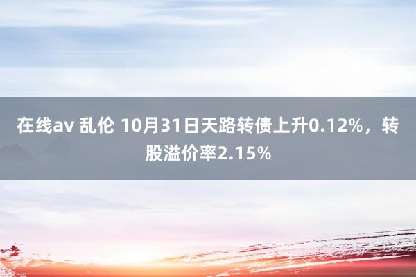 在线av 乱伦 10月31日天路转债上升0.12%，转股溢价率2.15%