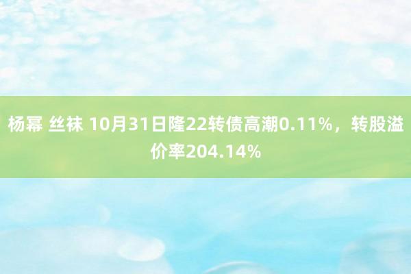 杨幂 丝袜 10月31日隆22转债高潮0.11%，转股溢价率204.14%