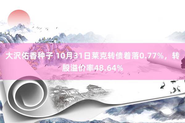 大沢佑香种子 10月31日莱克转债着落0.77%，转股溢价率48.64%