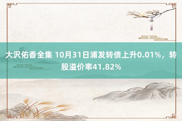 大沢佑香全集 10月31日浦发转债上升0.01%，转股溢价率41.82%