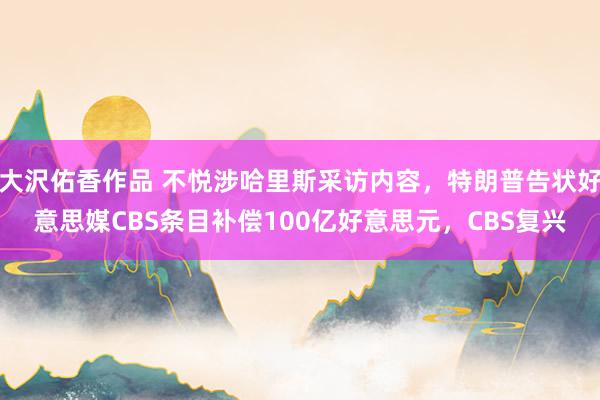 大沢佑香作品 不悦涉哈里斯采访内容，特朗普告状好意思媒CBS条目补偿100亿好意思元，CBS复兴