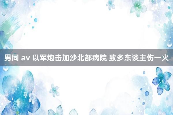 男同 av 以军炮击加沙北部病院 致多东谈主伤一火