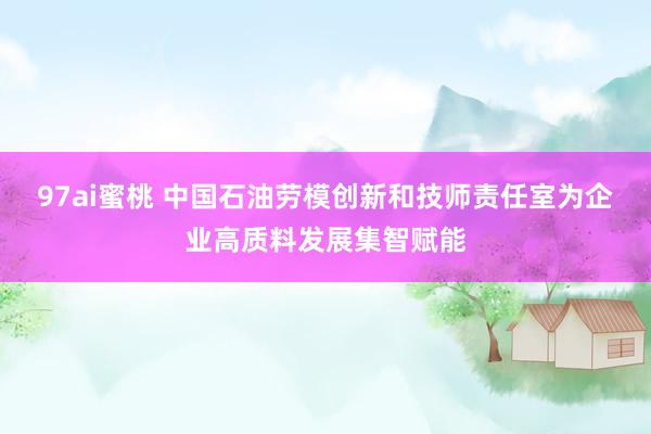 97ai蜜桃 中国石油劳模创新和技师责任室为企业高质料发展集智赋能