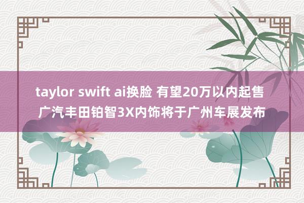 taylor swift ai换脸 有望20万以内起售 广汽丰田铂智3X内饰将于广州车展发布