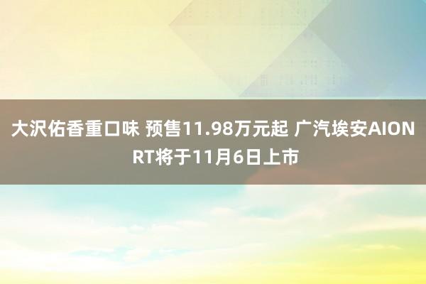 大沢佑香重口味 预售11.98万元起 广汽埃安AION RT将于11月6日上市