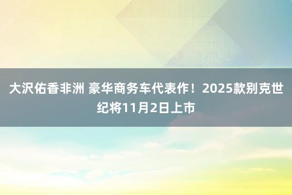 大沢佑香非洲 豪华商务车代表作！2025款别克世纪将11月2日上市