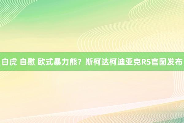 白虎 自慰 欧式暴力熊？斯柯达柯迪亚克RS官图发布