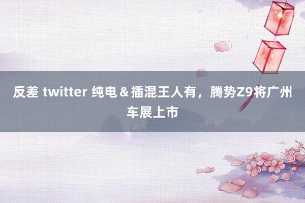 反差 twitter 纯电＆插混王人有，腾势Z9将广州车展上市