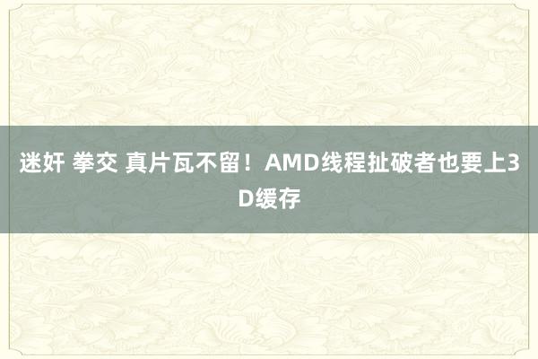 迷奸 拳交 真片瓦不留！AMD线程扯破者也要上3D缓存