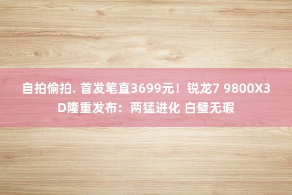 自拍偷拍. 首发笔直3699元！锐龙7 9800X3D隆重发布：两猛进化 白璧无瑕