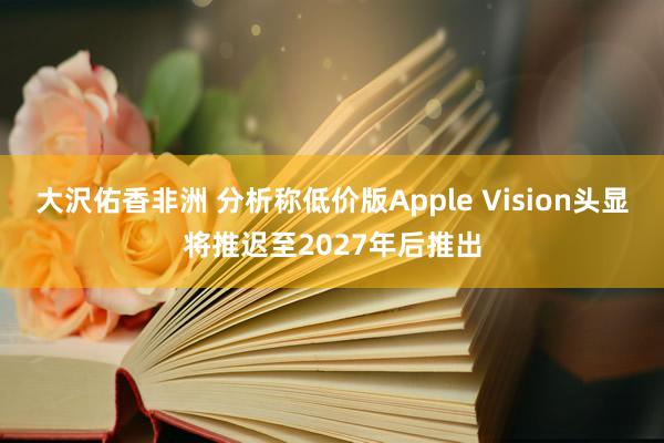 大沢佑香非洲 分析称低价版Apple Vision头显将推迟至2027年后推出